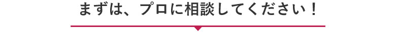 まずは、プロに相談してください！