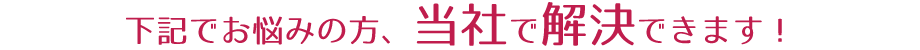 下記でお悩みの方、当社で解決できます！